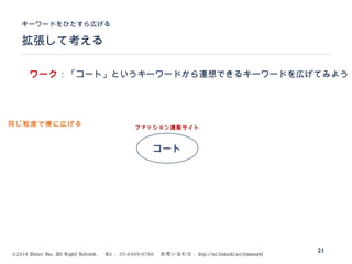 ©2014 Volare Inc. All Rights Reserved. 　 Tel ： 03-6409-6766 　お問い合わせ： http://ml.seohacks.net/semnarpdf
拡張して考える
キーワードをひたすら広げる
21
コート
ファッション通販サイト
ワーク：「コート」というキーワードから連想できるキーワードを広げてみよう
同じ粒度で横に広げる
 