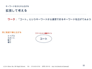 ©2014 Volare Inc. All Rights Reserved. 　 Tel ： 03-6409-6766 　お問い合わせ： http://ml.seohacks.net/semnarpdf
拡張して考える
キーワードをひたすら広げる
22
コート
トップス
スカート
靴下
帽子
ファッション通販サイト
ワーク：「コート」というキーワードから連想できるキーワードを広げてみよう
同じ粒度で横に広げる
 