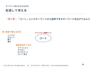 ©2014 Volare Inc. All Rights Reserved. 　 Tel ： 03-6409-6766 　お問い合わせ： http://ml.seohacks.net/semnarpdf
拡張して考える
キーワードをひたすら広げる
24
コート
トップス
スカート
靴下
帽子
ファッション通販サイト
ファッション
アウター
モッズコート
コート 短丈
ワーク：「コート」というキーワードから連想できるキーワードを広げてみよう
同じ粒度で横に広げる
粒度を変えてみる
 