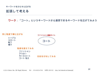 ©2014 Volare Inc. All Rights Reserved. 　 Tel ： 03-6409-6766 　お問い合わせ： http://ml.seohacks.net/semnarpdf
拡張して考える
キーワードをひたすら広げる
25
コート
トップス
スカート
靴下
帽子
ファッション通販サイト
ファッション
アウター
モッズコート
コート 短丈
ワーク：「コート」というキーワードから連想できるキーワードを広げてみよう
同じ粒度で横に広げる
粒度を変えてみる
目的を付与してみる
 