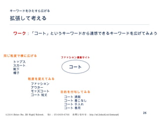 ©2014 Volare Inc. All Rights Reserved. 　 Tel ： 03-6409-6766 　お問い合わせ： http://ml.seohacks.net/semnarpdf
拡張して考える
キーワードをひたすら広げる
26
コート
トップス
スカート
靴下
帽子
ファッション通販サイト
ファッション
アウター
モッズコート
コート 短丈
コート 通販
コート 着こなし
コート 手入れ
コート 春用
ワーク：「コート」というキーワードから連想できるキーワードを広げてみよう
同じ粒度で横に広げる
粒度を変えてみる
目的を付与してみる
 