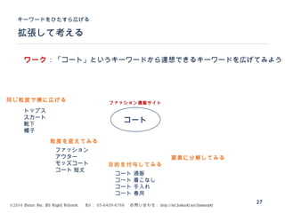 ©2014 Volare Inc. All Rights Reserved. 　 Tel ： 03-6409-6766 　お問い合わせ： http://ml.seohacks.net/semnarpdf
拡張して考える
キーワードをひたすら広げる
27
コート
トップス
スカート
靴下
帽子
ファッション通販サイト
ファッション
アウター
モッズコート
コート 短丈
コート 通販
コート 着こなし
コート 手入れ
コート 春用
ワーク：「コート」というキーワードから連想できるキーワードを広げてみよう
同じ粒度で横に広げる
粒度を変えてみる
目的を付与してみる
要素に分解してみる
 