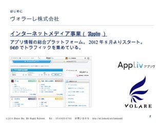 ©2014 Volare Inc. All Rights Reserved. 　 Tel ： 03-6409-6766 　お問い合わせ： http://ml.seohacks.net/semnarpdf
ヴォラーレ株式会社
はじめに
5
インターネットメディア事業（ Appliv ）
アプリ情報の総合プラットフォーム。 2012 年 8 月よりスタート。
SEO でトラフィックを集めている。
 