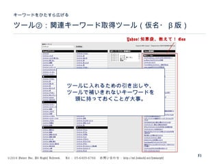 ©2014 Volare Inc. All Rights Reserved. 　 Tel ： 03-6409-6766 　お問い合わせ： http://ml.seohacks.net/semnarpdf
ツール②：関連キーワード取得ツール（仮名・ β 版）
キーワードをひたすら広げる
51
Yahoo! 知恵袋、教えて！ Goo
ツールに入れるための引き出しや、
ツールで補いきれないキーワードを
頭に持っておくことが大事。
 