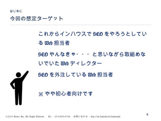 ©2014 Volare Inc. All Rights Reserved. 　 Tel ： 03-6409-6766 　お問い合わせ： http://ml.seohacks.net/semnarpdf
これからインハウスで SEO をやろうとしてい
る Web 担当者
SEO やんなきゃ・・・と思いながら取組めな
いでいた Web ディレクター
SEO を外注している Web 担当者
※ やや初心者向けです
今回の想定ターゲット
はじめに
6
 
