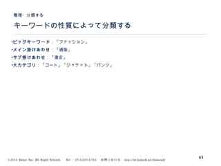 ©2014 Volare Inc. All Rights Reserved. 　 Tel ： 03-6409-6766 　お問い合わせ： http://ml.seohacks.net/semnarpdf
キーワードの性質によって分類する
整理・分類する
63
•ビッグキーワード：「ファッション」
•メイン掛けあわせ：「通販」
•サブ掛けあわせ：「激安」
•大カテゴリ：「コート」「ジャケット」「パンツ」
 
