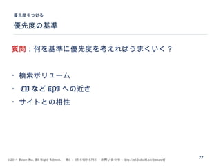 ©2014 Volare Inc. All Rights Reserved. 　 Tel ： 03-6409-6766 　お問い合わせ： http://ml.seohacks.net/semnarpdf
優先度の基準
優先度をつける
77
質問：何を基準に優先度を考えればうまくいく？
・検索ボリューム
・ CV など KPI への近さ
・サイトとの相性
 