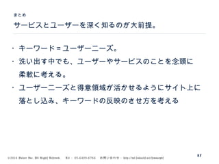©2014 Volare Inc. All Rights Reserved. 　 Tel ： 03-6409-6766 　お問い合わせ： http://ml.seohacks.net/semnarpdf
サービスとユーザーを深く知るのが大前提。
まとめ
85
・キーワード＝ユーザーニーズ。
・洗い出す中でも、ユーザーやサービスのことを念頭に
　柔軟に考える。
・ユーザーニーズと得意領域が活かせるようにサイト上に
　落とし込み、キーワードの反映のさせ方を考える
 