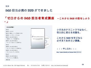 ©2014 Volare Inc. All Rights Reserved. 　 Tel ： 03-6409-6766 　お問い合わせ： http://ml.seohacks.net/semnarpdf
SEO 担当必携の DVD ができました
告知
88
「ゼロからの SEO 担当者育成講座　～これから SEO の話をしよう
～」
小手先のテクニックではなく、
恒久的に使える知識を。
これから SEO を学ぶなら
必ず見ておきたい講義。
↓ ↓ ↓ 申し込み↓ ↓ ↓
http://www.seohacks.net/seminar/dvd/201412/
 