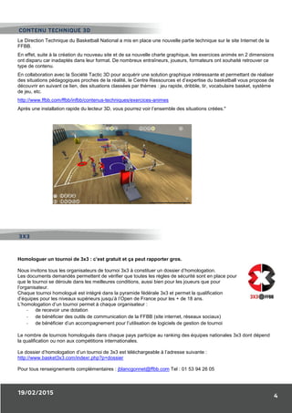 19/02/2015
4
Le Direction Technique du Basketball National a mis en place une nouvelle partie technique sur le site Internet de la
FFBB.
En effet, suite à la création du nouveau site et de sa nouvelle charte graphique, les exercices animés en 2 dimensions
ont disparu car inadaptés dans leur format. De nombreux entraîneurs, joueurs, formateurs ont souhaité retrouver ce
type de contenu.
En collaboration avec la Société Tactic 3D pour acquérir une solution graphique intéressante et permettant de réaliser
des situations pédagogiques proches de la réalité, le Centre Ressources et d’expertise du basketball vous propose de
découvrir en suivant ce lien, des situations classées par thèmes : jeu rapide, dribble, tir, vocabulaire basket, système
de jeu, etc.
http://www.ffbb.com/ffbb/infbb/contenus-techniques/exercices-animes
Après une installation rapide du lecteur 3D, vous pourrez voir l’ensemble des situations créées."
Homologuer un tournoi de 3x3 : c’est gratuit et ça peut rapporter gros.
Nous invitons tous les organisateurs de tournoi 3x3 à constituer un dossier d’homologation.
Les documents demandés permettent de vérifier que toutes les règles de sécurité sont en place pour
que le tournoi se déroule dans les meilleures conditions, aussi bien pour les joueurs que pour
l’organisateur.
Chaque tournoi homologué est intégré dans la pyramide fédérale 3x3 et permet la qualification
d’équipes pour les niveaux supérieurs jusqu’à l’Open de France pour les + de 18 ans.
L’homologation d’un tournoi permet à chaque organisateur :
- de recevoir une dotation
- de bénéficier des outils de communication de la FFBB (site internet, réseaux sociaux)
- de bénéficier d’un accompagnement pour l’utilisation de logiciels de gestion de tournoi
Le nombre de tournois homologués dans chaque pays participe au ranking des équipes nationales 3x3 dont dépend
la qualification ou non aux compétitions internationales.
Le dossier d’homologation d’un tournoi de 3x3 est téléchargeable à l’adresse suivante :
http://www.basket3x3.com/indexr.php?p=dossier
Pour tous renseignements complémentaires : jblancgonnet@ffbb.com Tel : 01 53 94 26 05
CONTENU TECHNIQUE 3D
3X3
 