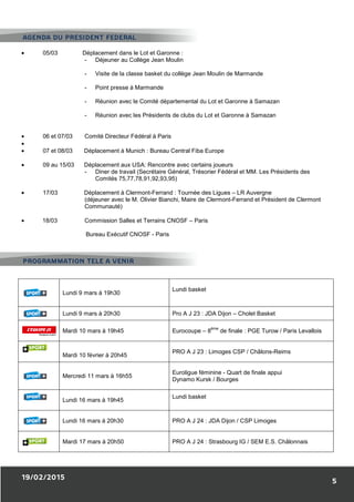 19/02/2015
• 05/03 Déplacement dans le Lot et Garonne
- Déjeuner au Collège Jean Moulin
- Visite de la classe basket du collège Jean Moulin de Marmande
- Point presse à Marmande
- Réunion avec le Comité départemental du Lot et Garonne à Samazan
- Réunion avec les Présidents de club
• 06 et 07/03 Comité Directeur Fédéral à Paris
•
• 07 et 08/03 Déplacement à Munich
• 09 au 15/03 Déplacement aux USA: Rencontre avec certains joueurs
- Diner de travail (Secrétaire
Comités 75,77,78,91,92,93,95)
• 17/03 Déplacement à Clermont
(déjeuner avec le M. Olivier Bianchi, Maire de Clermont
Communauté)
• 18/03 Commission Salles et Terrains CNOSF
Bureau Exécutif CNOSF
Lundi 9 mars à 19h30
Lundi 9 mars à 20h30
Mardi 10 mars à 19h45
Mardi 10 février à 20h45
Mercredi 11 mars à 16h55
Lundi 16 mars à 19h45
Lundi 16 mars à 20h30
Mardi 17 mars à 20h50
PROGRAMMATION TELE A VENIR
AGENDA DU PRESIDENT FEDERAL
Déplacement dans le Lot et Garonne :
Déjeuner au Collège Jean Moulin
Visite de la classe basket du collège Jean Moulin de Marmande
Point presse à Marmande
Réunion avec le Comité départemental du Lot et Garonne à Samazan
Réunion avec les Présidents de clubs du Lot et Garonne à Samazan
Comité Directeur Fédéral à Paris
Déplacement à Munich : Bureau Central Fiba Europe
Déplacement aux USA: Rencontre avec certains joueurs
Diner de travail (Secrétaire Général, Trésorier Fédéral et MM. Les Présidents des
Comités 75,77,78,91,92,93,95)
Déplacement à Clermont-Ferrand : Tournée des Ligues – LR Auvergne
ner avec le M. Olivier Bianchi, Maire de Clermont-Ferrand et Président de Cler
Commission Salles et Terrains CNOSF – Paris
Bureau Exécutif CNOSF - Paris
Lundi basket
Pro A J 23 : JDA Dijon – Cholet
Eurocoupe – 8
ème
de finale : PGE
PRO A J 23 : Limoges CSP / Châlons
6h55
Euroligue féminine - Quart de finale appui
Dynamo Kursk / Bourges
Lundi basket
PRO A J 24 : JDA Dijon / CSP Limoges
PRO A J 24 : Strasbourg IG / SEM
PROGRAMMATION TELE A VENIR
AGENDA DU PRESIDENT FEDERAL
5
Visite de la classe basket du collège Jean Moulin de Marmande
Réunion avec le Comité départemental du Lot et Garonne à Samazan
s du Lot et Garonne à Samazan
Général, Trésorier Fédéral et MM. Les Présidents des
LR Auvergne
Ferrand et Président de Clermont
Basket
: PGE Turow / Paris Levallois
/ Châlons-Reims
Quart de finale appui
: JDA Dijon / CSP Limoges
SEM E.S. Châlonnais
 