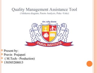 Quality Management Assistance Tool
( Ishikawa diagram, Pareto Analysis, Poka -Yoke)
 Present by:
 Pravin Prajapati
 ( M.Tech - Production)
 150305208013
 