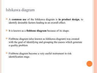 Ishikawa diagram
 A common use of the Ishikawa diagram is in product design, to
identify desirable factors leading to an overall effect.
 It is known as a fishbone diagram because of its shape.
 Fishbone diagram (also known as Ishikawa diagram) was created
with the goal of identifying and grouping the causes which generate
a quality problem
 Fishbone diagram become a very useful instrument in risk
identification stage.
 