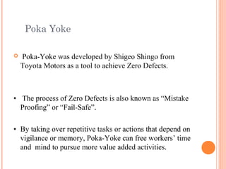 Poka Yoke
 Poka-Yoke was developed by Shigeo Shingo from
Toyota Motors as a tool to achieve Zero Defects.
• The process of Zero Defects is also known as “Mistake
Proofing” or “Fail-Safe”.
• By taking over repetitive tasks or actions that depend on
vigilance or memory, Poka-Yoke can free workers’ time
and mind to pursue more value added activities.
 