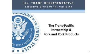 The Trans-Pacific
Partnership &
Pork and Pork Products
U.S. TRADE REPRESENTATIVE
E X E C U T I V E O F F I C E O F T H E P R E S I D E N T
1
 