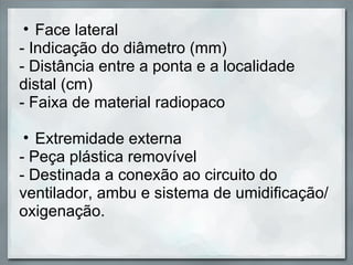• Face lateral
- Indicação do diâmetro (mm)
- Distância entre a ponta e a localidade
distal (cm)
- Faixa de material radiopaco

 • Extremidade externa
- Peça plástica removível
- Destinada a conexão ao circuito do
ventilador, ambu e sistema de umidificação/
oxigenação.
 