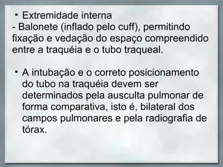 • Extremidade interna
- Balonete (inflado pelo cuff), permitindo
fixação e vedação do espaço compreendido
entre a traquéia e o tubo traqueal.

• A intubação e o correto posicionamento
  do tubo na traquéia devem ser
  determinados pela ausculta pulmonar de
  forma comparativa, isto é, bilateral dos
  campos pulmonares e pela radiografia de
  tórax.
 