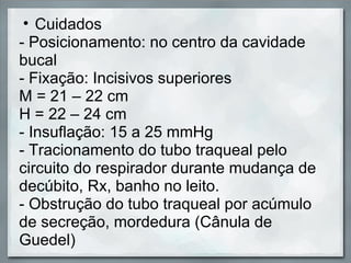 • Cuidados
- Posicionamento: no centro da cavidade
bucal
- Fixação: Incisivos superiores
M = 21 – 22 cm
H = 22 – 24 cm
- Insuflação: 15 a 25 mmHg
- Tracionamento do tubo traqueal pelo
circuito do respirador durante mudança de
decúbito, Rx, banho no leito.
- Obstrução do tubo traqueal por acúmulo
de secreção, mordedura (Cânula de
Guedel)
 