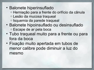 • Balonete hiperinsuflado
  o   Herniação para a frente do orifício da cânula
  o   Lesão da mucosa traqueal
  o   Isquemia da parede traqueal
• Balonete hipoinsuflado ou desinsuflado
  o   Escape de ar pela boca
• Tubo traqueal muito para a frente ou para
  fora da boca
• Fixação muito apertada em tubos de
  menor calibre pode diminuir a luz do
  mesmo
 