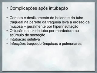 • Complicações após intubação

• Contato e deslizamento do balonete do tubo
  traqueal na parede da traquéia leva a erosão da
  mucosa – geralmente por hiperinsuflação
• Oclusão da luz do tubo por mordedura ou
  acúmulo de secreção
• Intubação seletiva
• Infecções traqueobrônquicas e pulmonares
 