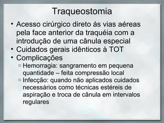 Traqueostomia
• Acesso cirúrgico direto ás vias aéreas
  pela face anterior da traquéia com a
  introdução de uma cânula especial
• Cuidados gerais idênticos à TOT
• Complicações
  o Hemorragia: sangramento em pequena
    quantidade – feita compressão local
  o Infecção: quando não aplicados cuidados
    necessários como técnicas estéreis de
    aspiração e troca de cânula em intervalos
    regulares
 