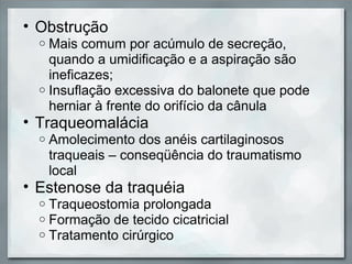 • Obstrução
  o Mais comum por acúmulo de secreção,
    quando a umidificação e a aspiração são
    ineficazes;
  o Insuflação excessiva do balonete que pode
    herniar à frente do orifício da cânula
• Traqueomalácia
  o   Amolecimento dos anéis cartilaginosos
      traqueais – conseqüência do traumatismo
      local
• Estenose da traquéia
  o   Traqueostomia prolongada
  o   Formação de tecido cicatricial
  o   Tratamento cirúrgico
 