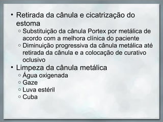 • Retirada da cânula e cicatrização do
  estoma
  o Substituição da cânula Portex por metálica de
    acordo com a melhora clínica do paciente
  o Diminuição progressiva da cânula metálica até
    retirada da cânula e a colocação de curativo
    oclusivo
• Limpeza da cânula metálica
  o   Água oxigenada
  o   Gaze
  o   Luva estéril
  o   Cuba
 