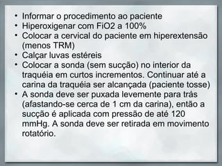 • Informar o procedimento ao paciente
• Hiperoxigenar com FiO2 a 100%
• Colocar a cervical do paciente em hiperextensão
  (menos TRM)
• Calçar luvas estéreis
• Colocar a sonda (sem sucção) no interior da
  traquéia em curtos incrementos. Continuar até a
  carina da traquéia ser alcançada (paciente tosse)
• A sonda deve ser puxada levemente para trás
  (afastando-se cerca de 1 cm da carina), então a
  sucção é aplicada com pressão de até 120
  mmHg. A sonda deve ser retirada em movimento
  rotatório.
 