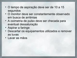 • O tempo de aspiração deve ser de 10 a 15
  segundos
• O monitor deve ser constantemente observado
  em busca de arritmias
• A oximetria de pulso deve ser checada para
  eventual dessaturação
• Aspirar a faringe
• Descartar os equipamentos utilizados e remover
  as luvas
• Lavar as mãos
 