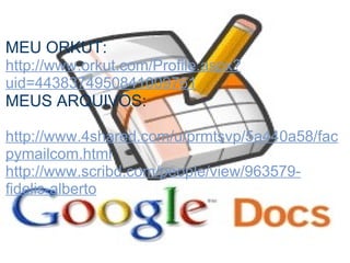 MEU ORKUT:
http://www.orkut.com/Profile.aspx?
uid=4438374950841009761
MEUS ARQUIVOS:

http://www.4shared.com/u/prmtsvp/5a440a58/fac
pymailcom.html
http://www.scribd.com/people/view/963579-
fidelis-alberto
 