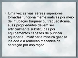 • Uma vez as vias aéreas superiores
  tornadas funcionalmente inativas por meio
  de intubação traqueal ou traqueostomia,
  suas propriedades devem ser
  artificialmente substituídas por
  equipamentos capazes de purificar,
  aquecer e umidificar a mistura gasosa
  inalada e a remoção mecânica de
  secreção por aspiração.
 