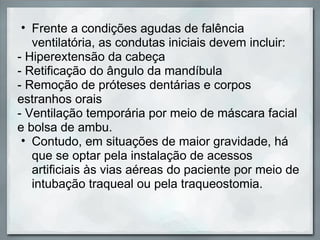 • Frente a condições agudas de falência
   ventilatória, as condutas iniciais devem incluir:
- Hiperextensão da cabeça
- Retificação do ângulo da mandíbula
- Remoção de próteses dentárias e corpos
estranhos orais
- Ventilação temporária por meio de máscara facial
e bolsa de ambu.
 • Contudo, em situações de maior gravidade, há
   que se optar pela instalação de acessos
   artificiais às vias aéreas do paciente por meio de
   intubação traqueal ou pela traqueostomia.
 