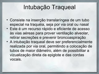 Intubação Traqueal
• Consiste na inserção translaríngea de um tubo
  especial na traquéia, seja por via oral ou nasal
• Este é um recurso rápido e eficiente de acesso
  às vias aéreas para prover ventilação alveolar,
  retirar secreções e prevenir broncoaspiração
• A intubação traqueal deve ser preferencialmente
  realizada por via oral, permitindo a colocação de
  tubos de maior diâmetro, além de possibilitar a
  vizualização direta da epiglote e das cordas
  vocais.
 