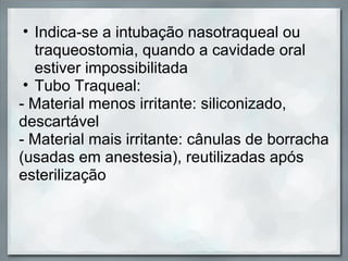 • Indica-se a intubação nasotraqueal ou
   traqueostomia, quando a cavidade oral
   estiver impossibilitada
 • Tubo Traqueal:
- Material menos irritante: siliconizado,
descartável
- Material mais irritante: cânulas de borracha
(usadas em anestesia), reutilizadas após
esterilização
 