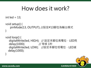 How does it work?
int led = 13;
void setup() {
pinMode(13, OUTPUT); //設定#13腳位為輸出模式
}
void loop() {
digitalWrite(led, HIGH); // 設定本腳位高電位，LED亮
delay(1000); // 等候 1秒
digitalWrite(led, LOW); //設定本腳位低電位，LED滅
delay(1000);
}
 