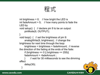 程式
int brightness = 0; // how bright the LED is
int fadeAmount = 5; // how many points to fade the
LED by
void setup() { // declare pin 9 to be an output:
pinMode(9, OUTPUT);
}
void loop() { // set the brightness of pin 9:
analogWrite(9, brightness); // change the
brightness for next time through the loop:
brightness = brightness + fadeAmount; // reverse
the direction of the fading at the ends of the fade:
if (brightness == 0 || brightness == 255){
fadeAmount = -fadeAmount ;
} // wait for 30 milliseconds to see the dimming
effect
delay(30);
}
 