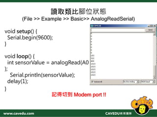 讀取類比腳位狀態
(File >> Example >> Basic>> AnalogReadSerial)
void setup() {
Serial.begin(9600);
}
void loop() {
int sensorValue = analogRead(A0
);
Serial.println(sensorValue);
delay(1);
}
記得切到 Modem port !!
 