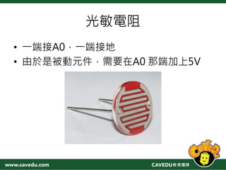 光敏電阻
• 一端接A0，一端接地
• 由於是被動元件，需要在A0 那端加上5V
 