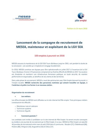 Poitiers le 14 mars 2016
 
Lancement de la campagne de recrutement de
MESEA, mainteneur et exploitant de la LGV SEA
 
150 emplois à pourvoir en 2016
 
MESEA assurera la maintenance de la LGV SEA Tours-Bordeaux jusqu’en 2061, soit pendant la durée de
la concession : une société qui s’implante et s’engage durablement.
En 2016, MESEA constitue ses équipes pour être opérationnelle en juillet 2017 à l’ouverture de la LGV
Tours-Bordeaux. Environ 170 personnes composeront au final les effectifs de MESEA en 2017. Sa vocation
est d’exploiter et maintenir une infrastructure ferroviaire publique, en toute sécurité, de manière
performante et responsable, au bénéfice de ses clients et des territoires.
Dans cette phase de recrutement, MESEA a noué des partenariats avec Pôle Emploi donnant la priorité à
l’emploi durable. MESEA recherche des personnes motivées qui aiment travailler en équipe, à
l’extérieur et prêts à se former à un nouveau métier.
Organisation du recrutement
 Les métiers
Les offres d’emploi de MESEA sont diffusées sur le site internet de Pôle emploi. Trois principaux métiers
constitueront les effectifs :
o Mainteneur voie et caténaire
o Technicien système
o Technicien Aiguille
 Comment postuler ?
Les candidats sont invités à candidater sur le site internet de Pôle Emploi. Ils seront ensuite convoqués
ou invités à une journée de recrutement par le Pôle Emploi. A ce jour, MESEA et Pôle Emploi ont planifié
46 journées de recrutement entre mars et août 2016 dans 6 communes : Nouâtre (37), Châtellerault (86),
Poitiers (86), Villognon (16), Angoulême (16) et Clérac (17).
 