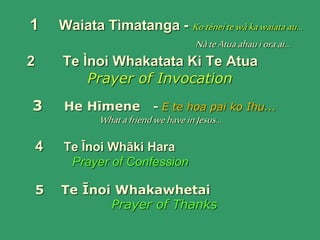 1 Waiata Tìmatanga - Kotèneitewàkawaiataau...
NàteAtuaahauioraai...
2 Te Ìnoi Whakatata Ki Te Atua
Prayer of Invocation
3 He Hīmene - E te hoa pai ko Ihu...
WhatafriendwehaveinJesus...
4 Te Īnoi Whāki Hara
Prayer of Confession
5 Te Īnoi Whakawhetai
Prayer of Thanks
 