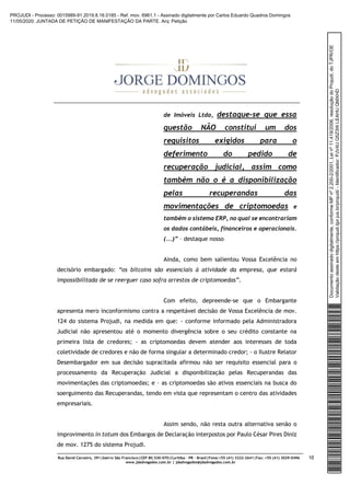 Rua David Carneiro, 391|bairro São Francisco|CEP 80.530-070|Curitiba – PR – Brasil|Fone:+55 (41) 3322-2641|Fax: +55 (41) 3029-0496
www.jdadvogados.com.br | jdadvogados@jdadvogados.com.br
10
de Imóveis Ltda, destaque-se que essa
questão NÃO constitui um dos
requisitos exigidos para o
deferimento do pedido de
recuperação judicial, assim como
também não o é a disponibilização
pelas recuperandas das
movimentações de criptomoedas e
também o sistema ERP, no qual se encontrariam
os dados contábeis, financeiros e operacionais.
(...)” – destaque nosso
Ainda, como bem salientou Vossa Excelência no
decisório embargado: “os bitcoins são essenciais à atividade da empresa, que estará
impossibilitada de se reerguer caso sofra arrestos de criptomoedas”.
Com efeito, depreende-se que o Embargante
apresenta mero inconformismo contra a respeitável decisão de Vossa Excelência de mov.
124 do sistema Projudi, na medida em que: - conforme informado pela Administradora
Judicial não apresentou até o momento divergência sobre o seu crédito constante na
primeira lista de credores; - as criptomoedas devem atender aos interesses de toda
coletividade de credores e não de forma singular a determinado credor; - o Ilustre Relator
Desembargador em sua decisão supracitada afirmou não ser requisito essencial para o
processamento da Recuperação Judicial a disponibilização pelas Recuperandas das
movimentações das criptomoedas; e – as criptomoedas são ativos essenciais na busca do
soerguimento das Recuperandas, tendo em vista que representam o centro das atividades
empresariais.
Assim sendo, não resta outra alternativa senão o
improvimento in totum dos Embargos de Declaração interpostos por Paulo César Pires Diniz
de mov. 1275 do sistema Projudi.
Documentoassinadodigitalmente,conformeMPnº2.200-2/2001,Leinº11.419/2006,resoluçãodoProjudi,doTJPR/OE
Validaçãodesteemhttps://projudi.tjpr.jus.br/projudi/-Identificador:PJV4UQ5Z3WLEAHUQMXHD
PROJUDI - Processo: 0015989-91.2019.8.16.0185 - Ref. mov. 6961.1 - Assinado digitalmente por Carlos Eduardo Quadros Domingos
11/05/2020: JUNTADA DE PETIÇÃO DE MANIFESTAÇÃO DA PARTE. Arq: Petição
 