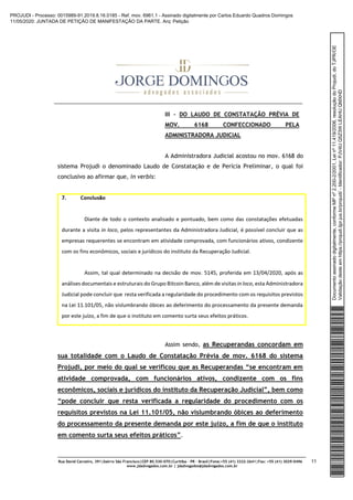 Rua David Carneiro, 391|bairro São Francisco|CEP 80.530-070|Curitiba – PR – Brasil|Fone:+55 (41) 3322-2641|Fax: +55 (41) 3029-0496
www.jdadvogados.com.br | jdadvogados@jdadvogados.com.br
11
III – DO LAUDO DE CONSTATAÇÃO PRÉVIA DE
MOV. 6168 CONFECCIONADO PELA
ADMINISTRADORA JUDICIAL
A Administradora Judicial acostou no mov. 6168 do
sistema Projudi o denominado Laudo de Constatação e de Perícia Preliminar, o qual foi
conclusivo ao afirmar que, in verbis:
Assim sendo, as Recuperandas concordam em
sua totalidade com o Laudo de Constatação Prévia de mov. 6168 do sistema
Projudi, por meio do qual se verificou que as Recuperandas “se encontram em
atividade comprovada, com funcionários ativos, condizente com os fins
econômicos, sociais e jurídicos do instituto da Recuperação Judicial”, bem como
“pode concluir que resta verificada a regularidade do procedimento com os
requisitos previstos na Lei 11.101/05, não vislumbrando óbices ao deferimento
do processamento da presente demanda por este juízo, a fim de que o instituto
em comento surta seus efeitos práticos”.
Documentoassinadodigitalmente,conformeMPnº2.200-2/2001,Leinº11.419/2006,resoluçãodoProjudi,doTJPR/OE
Validaçãodesteemhttps://projudi.tjpr.jus.br/projudi/-Identificador:PJV4UQ5Z3WLEAHUQMXHD
PROJUDI - Processo: 0015989-91.2019.8.16.0185 - Ref. mov. 6961.1 - Assinado digitalmente por Carlos Eduardo Quadros Domingos
11/05/2020: JUNTADA DE PETIÇÃO DE MANIFESTAÇÃO DA PARTE. Arq: Petição
 