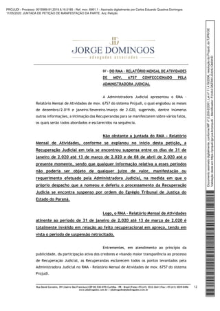 Rua David Carneiro, 391|bairro São Francisco|CEP 80.530-070|Curitiba – PR – Brasil|Fone:+55 (41) 3322-2641|Fax: +55 (41) 3029-0496
www.jdadvogados.com.br | jdadvogados@jdadvogados.com.br
12
IV – DO RMA – RELATÓRIO MENSAL DE ATIVIDADES
DE MOV. 6757 CONFECCIONADO PELA
ADMINISTRADORA JUDICIAL
A Administradora Judicial apresentou o RMA –
Relatório Mensal de Atividades de mov. 6757 do sistema Projudi, o qual englobou os meses
de dezembro/2.019 e janeiro/fevereiro/março de 2.020, sugerindo, dentre inúmeras
outras informações, a intimação das Recuperandas para se manifestarem sobre vários fatos,
os quais serão todos abordados e esclarecidos na sequência.
Não obstante a juntada do RMA – Relatório
Mensal de Atividades, conforme se explanou no início desta petição, a
Recuperação Judicial em tela se encontrou suspensa entre os dias de 31 de
janeiro de 2.020 até 13 de março de 2.020 e de 08 de abril de 2.020 até o
presente momento, sendo que qualquer informação relativa a esses períodos
não poderia ser objeto de qualquer juízo de valor, manifestação ou
requerimento efetuado pela Administradora Judicial, na medida em que o
próprio despacho que a nomeou e deferiu o processamento da Recuperação
Judicia se encontra suspenso por ordem do Egrégio Tribunal de Justiça do
Estado do Paraná.
Logo, o RMA – Relatório Mensal de Atividades
atinente ao período de 31 de janeiro de 2.020 até 13 de março de 2.020 é
totalmente inválido em relação ao feito recuperacional em apreço, tendo em
vista o período de suspensão retrocitado.
Entrementes, em atendimento ao princípio da
publicidade, da participação ativa dos credores e visando maior transparência ao processo
de Recuperação Judicial, as Recuperandas esclarecem todos os pontos levantados pela
Administradora Judicial no RMA – Relatório Mensal de Atividades de mov. 6757 do sistema
Projudi.
Documentoassinadodigitalmente,conformeMPnº2.200-2/2001,Leinº11.419/2006,resoluçãodoProjudi,doTJPR/OE
Validaçãodesteemhttps://projudi.tjpr.jus.br/projudi/-Identificador:PJV4UQ5Z3WLEAHUQMXHD
PROJUDI - Processo: 0015989-91.2019.8.16.0185 - Ref. mov. 6961.1 - Assinado digitalmente por Carlos Eduardo Quadros Domingos
11/05/2020: JUNTADA DE PETIÇÃO DE MANIFESTAÇÃO DA PARTE. Arq: Petição
 