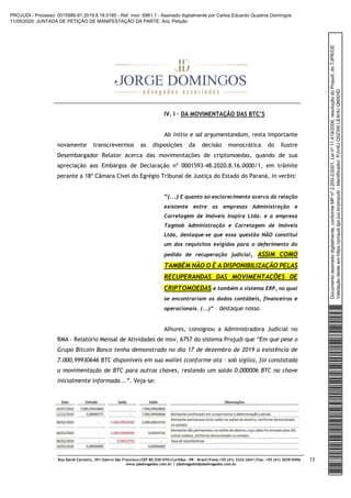 Rua David Carneiro, 391|bairro São Francisco|CEP 80.530-070|Curitiba – PR – Brasil|Fone:+55 (41) 3322-2641|Fax: +55 (41) 3029-0496
www.jdadvogados.com.br | jdadvogados@jdadvogados.com.br
13
IV. I – DA MOVIMENTAÇÃO DAS BTC’S
Ab initio e ad argumentandum, resta importante
novamente transcrevermos as disposições da decisão monocrática do Ilustre
Desembargador Relator acerca das movimentações de criptomoedas, quando de sua
apreciação aos Embargos de Declaração nº 0001593-48.2020.8.16.0000/1, em trâmite
perante a 18ª Câmara Cível do Egrégio Tribunal de Justiça do Estado do Paraná, in verbis:
“(...) E quanto ao esclarecimento acerca da relação
existente entre as empresas Administração e
Corretagem de Imóveis Inspira Ltda. e a empresa
Tagmob Administração e Corretagem de Imóveis
Ltda, destaque-se que essa questão NÃO constitui
um dos requisitos exigidos para o deferimento do
pedido de recuperação judicial, ASSIM COMO
TAMBÉM NÃO O É A DISPONIBILIZAÇÃO PELAS
RECUPERANDAS DAS MOVIMENTAÇÕES DE
CRIPTOMOEDAS e também o sistema ERP, no qual
se encontrariam os dados contábeis, financeiros e
operacionais. (...)” – destaque nosso
Alhures, consignou a Administradora Judicial no
RMA – Relatório Mensal de Atividades de mov. 6757 do sistema Projudi que “Em que pese o
Grupo Bitcoin Banco tenha demonstrado no dia 17 de dezembro de 2019 a existência de
7.000,99930646 BTC disponíveis em sua wallet (conforme ata – sob sigilo), foi constatada
a movimentação de BTC para outras chaves, restando um saldo 0,000006 BTC na chave
inicialmente informada...”. Veja-se:
Documentoassinadodigitalmente,conformeMPnº2.200-2/2001,Leinº11.419/2006,resoluçãodoProjudi,doTJPR/OE
Validaçãodesteemhttps://projudi.tjpr.jus.br/projudi/-Identificador:PJV4UQ5Z3WLEAHUQMXHD
PROJUDI - Processo: 0015989-91.2019.8.16.0185 - Ref. mov. 6961.1 - Assinado digitalmente por Carlos Eduardo Quadros Domingos
11/05/2020: JUNTADA DE PETIÇÃO DE MANIFESTAÇÃO DA PARTE. Arq: Petição
 