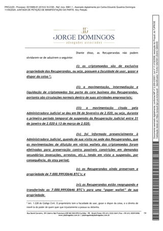 Rua David Carneiro, 391|bairro São Francisco|CEP 80.530-070|Curitiba – PR – Brasil|Fone:+55 (41) 3322-2641|Fax: +55 (41) 3029-0496
www.jdadvogados.com.br | jdadvogados@jdadvogados.com.br
14
Diante disso, as Recuperandas não podem
olvidarem-se de aduzirem o seguinte:
(i) as criptomoedas são de exclusiva
propriedade das Recuperandas, ou seja, possuem a faculdade de usar, gozar e
dispor da coisa 3;
(ii) a movimentação, intermediação e
liquidação de criptomoedas faz parte do core business das Recuperandas,
portanto são circulações normais dentro de suas atividades empresariais;
(iii) a movimentação citada pela
Administradora Judicial se deu em 06 de fevereiro de 2.020, ou seja, durante
o primeiro período temporal de suspensão da Recuperação Judicial entre 31
de janeiro de 2.020 à 13 de março de 2.020;
(iv) foi informado presencialmente à
Administradora Judicial, quando de sua visita na sede das Recuperandas, que
as movimentações de diluição em várias wallets das criptomoedas foram
efetivadas para preservação contra possíveis constrições em demandas
secundárias (execuções, arrestos, etc.), tendo em vista a suspensão, por
consequência, do stay period;
(v) as Recuperandas ainda preservam a
propriedade de 7.000,99930646 BTC’s; e
(vi) as Recuperandas estão reagrupando e
transferindo as 7.000,99930646 BTC’s para uma “paper wallet” de sua
propriedade.
3 Art. 1.228 do Código Civil. O proprietário tem a faculdade de usar, gozar e dispor da coisa, e o direito de
reavê-la do poder de quem quer que injustamente a possua ou detenha.
Documentoassinadodigitalmente,conformeMPnº2.200-2/2001,Leinº11.419/2006,resoluçãodoProjudi,doTJPR/OE
Validaçãodesteemhttps://projudi.tjpr.jus.br/projudi/-Identificador:PJV4UQ5Z3WLEAHUQMXHD
PROJUDI - Processo: 0015989-91.2019.8.16.0185 - Ref. mov. 6961.1 - Assinado digitalmente por Carlos Eduardo Quadros Domingos
11/05/2020: JUNTADA DE PETIÇÃO DE MANIFESTAÇÃO DA PARTE. Arq: Petição
 