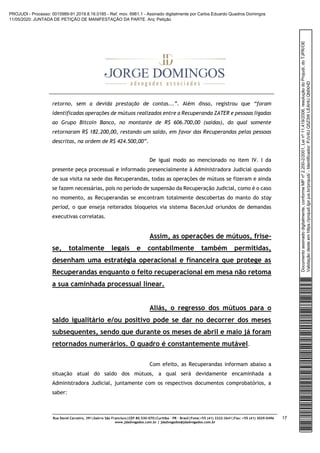 Rua David Carneiro, 391|bairro São Francisco|CEP 80.530-070|Curitiba – PR – Brasil|Fone:+55 (41) 3322-2641|Fax: +55 (41) 3029-0496
www.jdadvogados.com.br | jdadvogados@jdadvogados.com.br
17
retorno, sem a devida prestação de contas...”. Além disso, registrou que “foram
identificadas operações de mútuos realizados entre a Recuperanda ZATER e pessoas ligadas
ao Grupo Bitcoin Banco, no montante de R$ 606.700,00 (saídas), do qual somente
retornaram R$ 182.200,00, restando um saldo, em favor das Recuperandas pelas pessoas
descritas, na ordem de R$ 424.500,00”.
De igual modo ao mencionado no item IV. I da
presente peça processual e informado presencialmente à Administradora Judicial quando
de sua visita na sede das Recuperandas, todas as operações de mútuos se fizeram e ainda
se fazem necessárias, pois no período de suspensão da Recuperação Judicial, como é o caso
no momento, as Recuperandas se encontram totalmente descobertas do manto do stay
period, o que enseja reiterados bloqueios via sistema BacenJud oriundos de demandas
executivas correlatas.
Assim, as operações de mútuos, frise-
se, totalmente legais e contabilmente também permitidas,
desenham uma estratégia operacional e financeira que protege as
Recuperandas enquanto o feito recuperacional em mesa não retoma
a sua caminhada processual linear.
Aliás, o regresso dos mútuos para o
saldo igualitário e/ou positivo pode se dar no decorrer dos meses
subsequentes, sendo que durante os meses de abril e maio já foram
retornados numerários. O quadro é constantemente mutável.
Com efeito, as Recuperandas informam abaixo a
situação atual do saldo dos mútuos, a qual será devidamente encaminhada a
Administradora Judicial, juntamente com os respectivos documentos comprobatórios, a
saber:
Documentoassinadodigitalmente,conformeMPnº2.200-2/2001,Leinº11.419/2006,resoluçãodoProjudi,doTJPR/OE
Validaçãodesteemhttps://projudi.tjpr.jus.br/projudi/-Identificador:PJV4UQ5Z3WLEAHUQMXHD
PROJUDI - Processo: 0015989-91.2019.8.16.0185 - Ref. mov. 6961.1 - Assinado digitalmente por Carlos Eduardo Quadros Domingos
11/05/2020: JUNTADA DE PETIÇÃO DE MANIFESTAÇÃO DA PARTE. Arq: Petição
 