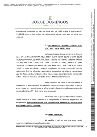 Rua David Carneiro, 391|bairro São Francisco|CEP 80.530-070|Curitiba – PR – Brasil|Fone:+55 (41) 3322-2641|Fax: +55 (41) 3029-0496
www.jdadvogados.com.br | jdadvogados@jdadvogados.com.br
19
desatualizada, sendo que em data de 30 de abril de 2.020 o saldo é positivo em R$
125.586,39 (cento e vinte e cinco mil, quinhentos e oitenta e seis reais e trinta e nove
centavos).
V – DAS INFUNDADAS PETIÇÕES DE MOVS. 6781,
6785, 6805, 6819, 6878 E 6879
As Recuperandas se depararam com as petições de
movs. 6781.1 (THIAGO OLIVEIRA RIELI), 6785.1 (ISMAIR JUNIOR COUTO e ISMAIR COUTO
SOCIEDADE INDIVIDUAL DE ADVOCACIA), 6805.1 (ABRAAO NASCIMENTO BALESTRIN e MIRIAN
SARA NASCIMENTO BALESTRIN), 6819.1 (ADIRLEI ANTONIO DELABONA), 6878/6879.1 (JOSE
CARLOS DE FREITAS ELOY) e 6883.1 (GUSTAVO MENA BARRETTO e OUTROS) do sistema
Projudi, as quais, em síntese, requerem providências de busca e apreensão, arresto,
configuração de crime falimentar, apreensão de passaporte e até prisão do representante
legal das Recuperandas, tendo em vista a movimentação das criptomoedas mencionadas
no RMA – Relatório Mensal de Atividades de mov. 6757 do sistema Projudi.
Como corolário de todos os esclarecimentos e
providências já adotadas pelas Recuperandas, restam totalmente infundados os pleitos
acima citados, em especial no que se refere ao tópico da movimentação das criptomoedas
mencionada no item IV. I da presente peça processual.
Ultimando, frise-se que tais Peticionários somente
tentam tumultuar o feito e prejudicar o soerguimento da atividade empresarial das
Recuperandas, sendo eles somente num universo de 6.445 (seis mil, quatrocentos
e quarenta e cinco) credores.
VI – DO REQUERIMENTO
Ex positis e mais do que dos autos consta,
requerem, respeitosamente, as Recuperandas:
Documentoassinadodigitalmente,conformeMPnº2.200-2/2001,Leinº11.419/2006,resoluçãodoProjudi,doTJPR/OE
Validaçãodesteemhttps://projudi.tjpr.jus.br/projudi/-Identificador:PJV4UQ5Z3WLEAHUQMXHD
PROJUDI - Processo: 0015989-91.2019.8.16.0185 - Ref. mov. 6961.1 - Assinado digitalmente por Carlos Eduardo Quadros Domingos
11/05/2020: JUNTADA DE PETIÇÃO DE MANIFESTAÇÃO DA PARTE. Arq: Petição
 