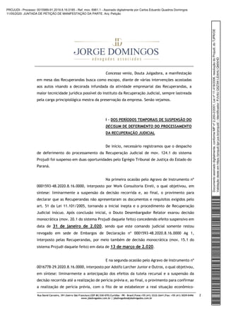 Rua David Carneiro, 391|bairro São Francisco|CEP 80.530-070|Curitiba – PR – Brasil|Fone:+55 (41) 3322-2641|Fax: +55 (41) 3029-0496
www.jdadvogados.com.br | jdadvogados@jdadvogados.com.br
2
Concessa venia, Douta Julgadora, a manifestação
em mesa das Recuperandas busca como escopo, diante de várias intervenções acostadas
aos autos visando a decorada infundada da atividade empresarial das Recuperandas, a
maior tecnicidade jurídica possível do instituto da Recuperação Judicial, sempre lastreada
pela carga principiológica mestra da preservação da empresa. Senão vejamos.
I – DOS PERÍODOS TEMPORAIS DE SUSPENSÃO DO
DECISUM DE DEFERIMENTO DO PROCESSAMENTO
DA RECUPERAÇÃO JUDICIAL
De início, necessário registramos que o despacho
de deferimento do processamento da Recuperação Judicial de mov. 124.1 do sistema
Projudi foi suspenso em duas oportunidades pelo Egrégio Tribunal de Justiça do Estado do
Paraná.
Na primeira ocasião pelo Agravo de Instrumento nº
0001593-48.2020.8.16.0000, interposto por Work Consultoria Eireli, o qual objetivou, em
síntese: liminarmente a suspensão da decisão recorrida e, ao final, o provimento para
declarar que as Recuperandas não apresentaram os documentos e requisitos exigidos pelo
art. 51 da Lei 11.101/2005, tornando a inicial inepta e o procedimento de Recuperação
Judicial inócuo. Após conclusão inicial, o Douto Desembargador Relator exarou decisão
monocrática (mov. 20.1 do sistema Projudi daquele feito) concedendo efeito suspensivo em
data de 31 de janeiro de 2.020, sendo que este comando judicial somente restou
revogado em sede de Embargos de Declaração nº 0001593-48.2020.8.16.0000 Ag 1,
interposto pelas Recuperandas, por meio também de decisão monocrática (mov. 15.1 do
sistema Projudi daquele feito) em data de 13 de março de 2.020.
E na segunda ocasião pelo Agravo de Instrumento nº
0016778-29.2020.8.16.0000, interposto por Adolfo Larcher Junior e Outros, o qual objetivou,
em síntese: liminarmente a antecipação dos efeitos da tutela recursal e a suspensão da
decisão recorrida até a realização de perícia prévia e, ao final, o provimento para confirmar
a realização de perícia prévia, com o fito de se estabelecer a real situação econômico-
Documentoassinadodigitalmente,conformeMPnº2.200-2/2001,Leinº11.419/2006,resoluçãodoProjudi,doTJPR/OE
Validaçãodesteemhttps://projudi.tjpr.jus.br/projudi/-Identificador:PJV4UQ5Z3WLEAHUQMXHD
PROJUDI - Processo: 0015989-91.2019.8.16.0185 - Ref. mov. 6961.1 - Assinado digitalmente por Carlos Eduardo Quadros Domingos
11/05/2020: JUNTADA DE PETIÇÃO DE MANIFESTAÇÃO DA PARTE. Arq: Petição
 