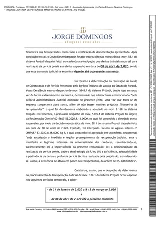 Rua David Carneiro, 391|bairro São Francisco|CEP 80.530-070|Curitiba – PR – Brasil|Fone:+55 (41) 3322-2641|Fax: +55 (41) 3029-0496
www.jdadvogados.com.br | jdadvogados@jdadvogados.com.br
3
financeira das Recuperandas, bem como a verificação da documentação apresentada. Após
conclusão inicial, o Douto Desembargador Relator exarou decisão monocrática (mov. 53.1 do
sistema Projudi daquele feito) concedendo a antecipação dos efeitos da tutela recursal para
realização da perícia prévia e o efeito suspensivo em data de 08 de abril de 2.020, sendo
que este comando judicial se encontra vigente até o presente momento.
No tocante a determinação da realização do Laudo
de Constatação e de Perícia Preliminar pelo Egrégio Tribunal de Justiça do Estado do Paraná,
Vossa Excelência exarou despacho de mov. 5145.1 do sistema Projudi, desde logo ao nosso
ver de forma extremamente escorreita, determinado que o labor fosse confeccionado “pela
própria Administradora Judicial nomeada no presente feito, uma vez que trata-se de
empresa competente para tanto, além de não trazer maiores prejuízos financeiros às
recuperandas”, o qual foi devidamente elaborado e acostado no mov. 6.168 do sistema
Projudi. Entrementes, o prefalado despacho de mov. 5145.1 do sistema Projudi foi objeto
da Reclamação Cível nº 0019667-53.2020.8.16.0000, na qual foi concedido o almejado efeito
suspensivo, por meio da decisão monocrática de mov. 38.1 do sistema Projudi daquele feito
em data de 30 de abril de 2.020. Contudo, foi interposto recurso de Agravo Interno nº
0019667-53.2020.8.16.0000 Ag 1, o qual ainda não foi apreciado em seu mérito, requerendo
“seja autorizado o imediato e regular prosseguimento da recuperação judicial, ante o
manifesto e legítimo interesse da universalidade dos credores, reconhecendo-se,
sucessivamente: (i) a impertinência da presente reclamação; (ii) a desnecessidade da
realização da perícia prévia, dado o atual estágio da RJ ou (iii) a suficiência, adequabilidade
e pertinência da densa e profunda perícia técnica realizada pela própria AJ, considerando-
se, ainda, a existência de ativos em poder das recuperandas, da ordem de R$ 300 milhões”.
Conclui-se, assim, que o despacho de deferimento
do processamento da Recuperação Judicial de mov. 124.1 do sistema Projudi ficou suspenso
nos seguintes períodos temporais, a saber:
- de 31 de janeiro de 2.020 até 13 de março de 2.020
e
- de 08 de abril de 2.020 até o presente momento
Documentoassinadodigitalmente,conformeMPnº2.200-2/2001,Leinº11.419/2006,resoluçãodoProjudi,doTJPR/OE
Validaçãodesteemhttps://projudi.tjpr.jus.br/projudi/-Identificador:PJV4UQ5Z3WLEAHUQMXHD
PROJUDI - Processo: 0015989-91.2019.8.16.0185 - Ref. mov. 6961.1 - Assinado digitalmente por Carlos Eduardo Quadros Domingos
11/05/2020: JUNTADA DE PETIÇÃO DE MANIFESTAÇÃO DA PARTE. Arq: Petição
 