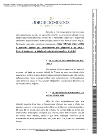 Rua David Carneiro, 391|bairro São Francisco|CEP 80.530-070|Curitiba – PR – Brasil|Fone:+55 (41) 3322-2641|Fax: +55 (41) 3029-0496
www.jdadvogados.com.br | jdadvogados@jdadvogados.com.br
4
Portanto, o feito recuperacional nos interregnos
acima colacionados, ou seja, até o presente momento, não se encontra tutelado em sua
completude por conclusão lógica, em razão das já mencionadas suspensões do despacho de
deferimento do processamento da Recuperação Judicial de mov. 124.1 do sistema Projudi.
Tal situação - suspensão -, como se verá na sequência, exara reflexos importantes
e pontuais acerca das intervenções dos credores e do RMA –
Relatório Mensal de Atividades da Administradora Judicial.
II – DA DECISÃO DE VOSSA EXCELÊNCIA DE MOV.
3889.1
Não obstante o feito recuperacional em apreço se
encontrar sob égide de comando judicial do Tribunal ad quem concedendo efeito
suspensivo ao primário despacho de concessão do processamento da Recuperação Judicial,
as Recuperandas, visando nessa oportunidade trazer esclarecimentos e manifestações que
visem a retomada regular do feito, cumprem integralmente na sequência as determinações
de Vossa Excelência. Vejamos.
II. I – DA EXPEDIÇÃO DA INTEGRALIDADE DOS
OFÍCIOS DE MOV. 4586
Além do célere encaminhamento feito pela
diligente Serventia dessa Vara, as Recuperandas informam que todos os ofícios que
possuíam endereços nessa comarca também já foram devidamente protocolizados (docs.
01 usque 05 em anexo), assim como já enviados, via Correios, todos os demais com
endereços fora dessa capital, em especial o da empresa Amazon Web Services Inc (doc. 06
em anexo). Nesse diapasão, denota-se que várias instituições financeiras já se
manifestaram nos autos, conforme movs. 5091, 6052, 6175, 6236, 6738 e 6782 do sistema
Projudi.
Documentoassinadodigitalmente,conformeMPnº2.200-2/2001,Leinº11.419/2006,resoluçãodoProjudi,doTJPR/OE
Validaçãodesteemhttps://projudi.tjpr.jus.br/projudi/-Identificador:PJV4UQ5Z3WLEAHUQMXHD
PROJUDI - Processo: 0015989-91.2019.8.16.0185 - Ref. mov. 6961.1 - Assinado digitalmente por Carlos Eduardo Quadros Domingos
11/05/2020: JUNTADA DE PETIÇÃO DE MANIFESTAÇÃO DA PARTE. Arq: Petição
 